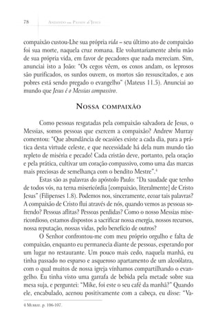 78



compaixão custou-Lhe sua própria vida – seu último ato de compaixão
foi sua morte, naquela cruz romana. Ele voluntariamente abriu mão
de sua própria vida, em favor de pecadores que nada mereciam. Sim,
anunciai isto a João: “Os cegos vêem, os coxos andam, os leprosos
são purificados, os surdos ouvem, os mortos são ressuscitados, e aos
pobres está sendo pregado o evangelho” (Mateus 11.5). Anunciai ao
mundo que Jesus é o Messias compassivo.

                        N ossa    compaixão


       Como pessoas resgatadas pela compaixão salvadora de Jesus, o
Messias, somos pessoas que exercem a compaixão? Andrew Murray
comentou: “Que abundância de ocasiões existe a cada dia, para a prá-
tica desta virtude celeste, e que necessidade há dela num mundo tão
repleto de miséria e pecado! Cada cristão deve, portanto, pela oração
e pela prática, cultivar um coração compassivo, como uma das marcas
mais preciosas de semelhança com o bendito Mestre”.4
       Estas são as palavras do apóstolo Paulo: “Da saudade que tenho
de todos vós, na terna misericórdia [compaixão, literalmente] de Cristo
Jesus” (Filipenses 1.8). Podemos nos, sinceramente, ecoar tais palavras?
A compaixão de Cristo flui através de nós, quando vemos as pessoas so-
frendo? Pessoas aflitas? Pessoas perdidas? Como o nosso Messias mise-
ricordioso, estamos dispostos a sacrificar nossa energia, nossos recursos,
nossa reputação, nossas vidas, pelo benefício de outros?
       O Senhor confrontou-me com meu próprio orgulho e falta de
compaixão, enquanto eu permanecia diante de pessoas, esperando por
um lugar no restaurante. Um pouco mais cedo, naquela manhã, eu
tinha passado no esparso e asqueroso apartamento de um alcoólatra,
com o qual muitos de nossa igreja vínhamos compartilhando o evan-
gelho. Eu tinha visto uma garrafa de bebida pela metade sobre sua
mesa suja, e perguntei: “Mike, foi este o seu café da manhã?” Quando
ele, encabulado, acenou positivamente com a cabeça, eu disse: “Va-
4 Murray. p. 106-107.
 