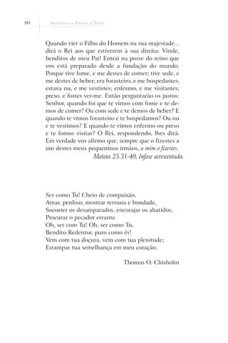 80



     Quando vier o Filho do Homem na sua majestade...
     dirá o Rei aos que estiverem à sua direita: Vinde,
     benditos de meu Pai! Entrai na posse do reino que
     vos está preparado desde a fundação do mundo.
     Porque tive fome, e me destes de comer; tive sede, e
     me destes de beber; era forasteiro, e me hospedastes;
     estava nu, e me vestistes; enfermo, e me visitastes;
     preso, e fostes ver-me. Então perguntarão os justos:
     Senhor, quando foi que te vimos com fome e te de-
     mos de comer? Ou com sede e te demos de beber? E
     quando te vimos forasteiro e te hospedamos? Ou nu
     e te vestimos? E quando te vimos enfermo ou preso
     e te fomos visitar? O Rei, respondendo, lhes dirá:
     Em verdade vos afirmo que, sempre que o fizestes a
     um destes meus pequeninos irmãos, a mim o fizestes.
                        Mateus 25.31-40, ênfase acrescentada.




     Ser como Tu! Cheio de compaixão,
     Amar, perdoar, mostrar ternura e bondade,
     Socorrer os desamparados, encorajar os abatidos,
     Procurar o pecador errante.
     Oh, ser com Tu! Oh, ser como Tu,
     Bendito Redentor, puro como és!
     Vem com tua doçura, vem com tua plenitude;
     Estampar tua semelhança em meu coração.

                                    Thomas O. Chisholm
 