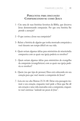 Compadecendo-se como Jesus   81



           Perguntas para discussão
          Compadecendo-se como Jesus

1 - Cite uma de suas histórias favoritas da Bíblia, que descreva
    Jesus demonstrando compaixão. Por que esta história lhe
    prende a atenção?

2 - O que custou a Jesus sua compaixão?

3 - Relate a história de alguém que tenha mostrado compaixão a
    você durante um tempo difícil em sua vida.

4 - Quais seriam algumas idéias para ministérios de misericórdia
    compassiva com as quais sua igreja poderia se envolver?

5 - Quais seriam algumas idéias para ministérios do evangelho
    da compaixão (evangelísticos) com as quais sua igreja pode-
    ria se envolver?

6 - Quem (ou que tipo de pessoas) Deus está colocando em seu
    coração para que você mostre a compaixão de Jesus?

7 - Leia em voz alta Mateus 25.31-40. Deixe esta passagem ins-
    truir o seu coração, enquanto você pede a Deus que lhe dê
    um coração e uma vida marcados com a compaixão, enquan-
    to você continua “andando nos passos de Jesus”.
 