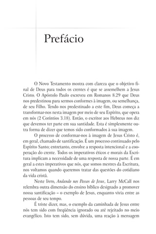 Prefácio


       O Novo Testamento mostra com clareza que o objetivo fi-
nal de Deus para todos os crentes é que se assemelhem a Jesus
Cristo. O Apóstolo Paulo escreveu em Romanos 8.29 que Deus
nos predestinou para sermos conformes à imagem, ou semelhança,
de seu Filho. Tendo nos predestinado a este fim, Deus começa a
transformar-nos nesta imagem por meio de seu Espírito, que opera
em nós (2 Coríntios 3.18). Então, o escritor aos Hebreus nos diz
que devemos ter parte em sua santidade. Esta é simplesmente ou-
tra forma de dizer que temos sido conformados à sua imagem.
       O processo de conformar-nos à imagem de Jesus Cristo é,
em geral, chamado de santificação. É um processo continuado pelo
Espírito Santo; entretanto, envolve a resposta intencional e a coo-
peração do crente. Todos os imperativos éticos e morais da Escri-
tura implicam a necessidade de uma resposta de nossa parte. É em
geral a estes imperativos que nós, que somos mestres da Escritura,
nos voltamos quando queremos tratar das questões do cotidiano
da vida cristã.
       Neste livro, Andando nos Passos de Jesus, Larry McCall nos
relembra outra dimensão do ensino bíblico designado a promover
nossa santificação – o exemplo de Jesus, enquanto vivia entre as
pessoas de seu tempo.
       É triste dizer, mas, o exemplo da caminhada de Jesus entre
nós tem sido com freqüência ignorado ou até rejeitado no meio
evangélico. Isto tem sido, sem dúvida, uma reação à mensagem
 