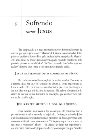 8           Sofrendo
               como Jesus

       “Era desprezado e o mais rejeitado entre os homens; homem de
dores e que sabe o que é padecer” (Isaías 53.3, ênfase acrescentada). Estas
palavras proféticas foram ditas pelo profeta Isaías a respeito do Messias,
700 anos antes de Jesus Cristo nascer naquele estábulo em Belém. Esta
profecia provou ser verdadeira? Oh! Sim. Jesus de fato “sabia o que era
padecer” durante seus trinta e três anos neste mundo caído.

    J esus   experimentou o sofrimento físico


       Ele conheceu o sofrimento físico de vários modos. Durante os
quarenta dias em que foi tentado no deserto, Jesus experimentou
fome e sede. Ele conheceu a exaustão física que veio dos longos e
árduos dias em que ministrava às pessoas. Ele bebeu plenamente do
cálice de dor na forma diabólica de execução, que conhecemos pelo
nome de crucificação.

      J esus   experimentou a dor da rejeição


      Jesus também conheceu a dor da rejeição. Ele conhecia bem e
pessoalmente o sofrimento de ser rejeitado. De fato, o apóstolo João,
que fora um dos companheiros mais próximos de Jesus, percebeu esta
dolorosa realidade, quando escreveu: “Veio para o que era seu, mas os
seus não o receberam” (João 1.11). Apesar de Jesus ter experimenta-
do um curto período de popularidade, veio o tempo em que “muitos
 