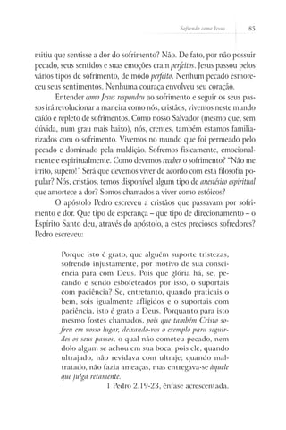 Sofrendo como Jesus    85



mitiu que sentisse a dor do sofrimento? Não. De fato, por não possuir
pecado, seus sentidos e suas emoções eram perfeitos. Jesus passou pelos
vários tipos de sofrimento, de modo perfeito. Nenhum pecado esmore-
ceu seus sentimentos. Nenhuma couraça envolveu seu coração.
        Entender como Jesus respondeu ao sofrimento e seguir os seus pas-
sos irá revolucionar a maneira como nós, cristãos, vivemos neste mundo
caído e repleto de sofrimentos. Como nosso Salvador (mesmo que, sem
dúvida, num grau mais baixo), nós, crentes, também estamos familia-
rizados com o sofrimento. Vivemos no mundo que foi permeado pelo
pecado e dominado pela maldição. Sofremos fisicamente, emocional-
mente e espiritualmente. Como devemos receber o sofrimento? “Não me
irrito, supero!” Será que devemos viver de acordo com esta filosofia po-
pular? Nós, cristãos, temos disponível algum tipo de anestésico espiritual
que amortece a dor? Somos chamados a viver como estóicos?
        O apóstolo Pedro escreveu a cristãos que passavam por sofri-
mento e dor. Que tipo de esperança – que tipo de direcionamento – o
Espírito Santo deu, através do apóstolo, a estes preciosos sofredores?
Pedro escreveu:

        Porque isto é grato, que alguém suporte tristezas,
        sofrendo injustamente, por motivo de sua consci-
        ência para com Deus. Pois que glória há, se, pe-
        cando e sendo esbofeteados por isso, o suportais
        com paciência? Se, entretanto, quando praticais o
        bem, sois igualmente afligidos e o suportais com
        paciência, isto é grato a Deus. Porquanto para isto
        mesmo fostes chamados, pois que também Cristo so-
        freu em vosso lugar, deixando-vos o exemplo para seguir-
        des os seus passos, o qual não cometeu pecado, nem
        dolo algum se achou em sua boca; pois ele, quando
        ultrajado, não revidava com ultraje; quando mal-
        tratado, não fazia ameaças, mas entregava-se àquele
        que julga retamente.
                       1 Pedro 2.19-23, ênfase acrescentada.
 