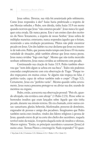 86



       Jesus sofreu. Deveras, sua vida foi caracterizada pelo sofrimento.
Como Jesus respondeu à dor? Isaías havia profetizado a respeito de
um Messias sofredor, e Pedro, sem dúvida, tinha Isaías 53.9 em mente
quando escreveu que Jesus “não cometeu pecado”. Jesus nunca fez qual-
quer coisa errada. Ele nunca pecou. Este é um ensino claro dos escrito-
res do Novo Testamento, a respeito de nosso Senhor.1 Jesus sofreu de
múltiplas maneiras; entretanto, nunca respondeu àqueles que o feriam,
recorrendo a uma retaliação pecaminosa. Pilatos não pôde encontrar
pecado em Jesus. Um dos ladrões na cruz declarou que Jesus era inocen-
te de todo erro. Pedro, que passou muito tempo com Jesus e O viu numa
variedade de situações, pôde também afirmar que Jesus nunca pecou.
Jesus nunca revidou “fogo com fogo”. Mesmo que não tenha merecido
nenhum sofrimento, Jesus nunca revidou ao sofrimento com pecado.
       Continuando sua citação de Isaías 53.9, Pedro também obser-
vou que “nem dolo algum se achou em sua boca”. Todos nós podemos
concordar completamente com esta observação de Tiago: “Porque to-
dos tropeçamos em muitas coisas. Se alguém não tropeça no falar, é
perfeito varão, capaz de refrear também todo o corpo” (Tiago 3.2).
Certamente, Jesus era “perfeito varão”. Mesmo quando sofria severa-
mente, Jesus nunca procurou proteger-se ou aliviar sua dor, usando de
mentiras ou engano.
       Pedro, então, acrescenta sua observação pessoal: “Pois ele, quan-
do ultrajado, não revidava com ultraje” (1 Pedro 2.23). Pense sobre os
horrendos insultos que eram lançados sobre Aquele que não tinha
pecado, durante sua missão terrena. Ele era chamado, entre outras coi-
sas: samaritano, glutão, beberrão, blasfemador, possesso de demônios,
enganador de pessoas e amigo dos pecadores. Imaginamos que Pedro
também ouviu estes insultos, vindos dos líderes religiosos à pessoa de
Jesus, quando esteve de pé na corte dos chefes dos sacerdotes, naquela
terrível noite da traição. A respeito daquela noite de insultos e ofensas,
Marcos registra: “Então, os principais sacerdotes o acusavam [Jesus] de
muitas coisas. Tornou Pilatos a interrogá-lo: Nada respondes? Vê quan-
1 Veja João 8.46; 2 Coríntios 5.21; Hebreus 4.15; 1 Pedro 1.19 e 1 João 3.5.
 