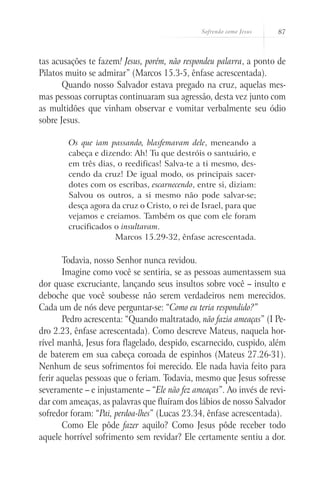 Sofrendo como Jesus   87



tas acusações te fazem! Jesus, porém, não respondeu palavra, a ponto de
Pilatos muito se admirar” (Marcos 15.3-5, ênfase acrescentada).
       Quando nosso Salvador estava pregado na cruz, aquelas mes-
mas pessoas corruptas continuaram sua agressão, desta vez junto com
as multidões que vinham observar e vomitar verbalmente seu ódio
sobre Jesus.

        Os que iam passando, blasfemavam dele, meneando a
        cabeça e dizendo: Ah! Tu que destróis o santuário, e
        em três dias, o reedificas! Salva-te a ti mesmo, des-
        cendo da cruz! De igual modo, os principais sacer-
        dotes com os escribas, escarnecendo, entre si, diziam:
        Salvou os outros, a si mesmo não pode salvar-se;
        desça agora da cruz o Cristo, o rei de Israel, para que
        vejamos e creiamos. Também os que com ele foram
        crucificados o insultavam.
                     Marcos 15.29-32, ênfase acrescentada.

       Todavia, nosso Senhor nunca revidou.
       Imagine como você se sentiria, se as pessoas aumentassem sua
dor quase excruciante, lançando seus insultos sobre você – insulto e
deboche que você soubesse não serem verdadeiros nem merecidos.
Cada um de nós deve perguntar-se: “Como eu teria respondido?”
       Pedro acrescenta: “Quando maltratado, não fazia ameaças” (I Pe-
dro 2.23, ênfase acrescentada). Como descreve Mateus, naquela hor-
rível manhã, Jesus fora flagelado, despido, escarnecido, cuspido, além
de baterem em sua cabeça coroada de espinhos (Mateus 27.26-31).
Nenhum de seus sofrimentos foi merecido. Ele nada havia feito para
ferir aquelas pessoas que o feriam. Todavia, mesmo que Jesus sofresse
severamente – e injustamente – “Ele não fez ameaças”. Ao invés de revi-
dar com ameaças, as palavras que fluíram dos lábios de nosso Salvador
sofredor foram: “Pai, perdoa-lhes” (Lucas 23.34, ênfase acrescentada).
       Como Ele pôde fazer aquilo? Como Jesus pôde receber todo
aquele horrível sofrimento sem revidar? Ele certamente sentiu a dor.
 