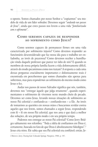 90



o oposto. Somos chamados por nosso Senhor a “copiarmos” seu mo-
delo de vida de um líder sofredor. Devemos seguir “andando nos passos
de Jesus”, ainda que estes passos nos levem a uma vida “familiarizada
com o sofrimento”.

         C omo         seremos capazes de responder
                   ao sofrimento como                              J esus ?

       Como seremos capazes de permanecer firmes em uma vida
caracterizada por sofrimento injusto? Como devemos responder ao
funcionário desconsiderado que faz nossa ida para o trabalho ser en-
fadonha, ao invés de prazerosa? Como devemos receber a humilha-
ção vinda daquele professor que parece ter ódio de nós? E quando os
membros de nossa própria família fazem a vida dolorosamente difícil,
através do modo pecaminoso como nos tratam? A resposta a cada uma
dessas perguntas crucialmente importantes e dolorosamente reais é
encontrada em percebermos que somos chamados não apenas para
sofrermos, mas para respondermos ao sofrimento do mesmo modo como
Jesus o fez.
       Andar nos passos de nosso Salvador significa que nós, também,
devemos nos “entregar àquele que julga retamente”, quando experi-
mentamos o sofrimento de vivermos neste mundo cheio de pecado.
Devemos ser como Jesus, levando nossas situações de sofrimento ao
nosso Pai celestial e confiando-as – confiando-nos – a Ele. Ao invés
de tomarmos as questões em nossas mãos e buscarmos revidar contra
aqueles que nos ferem, somos chamados a seguir Jesus, respondendo
com fé – fé em nosso Pai celestial, que nos ama e que dará a melhor
das soluções, de seu próprio modo e em seu próprio tempo.
       Podemos nos entregar ao nosso Pai celestial? Como Jerry Brid-
ges sabiamente nos relembra: “Toda a idéia de confiarmos em Deus é,
certamente, baseada no fato de que Deus é absolutamente fidedigno”.2
Jesus cria nisto. Ele sabia que seu Pai celestial era confiável; então, Je-
2 Bridges, Jerry. Trusting God. Colorado Springs: Navpress, 1988. p. 197.
 