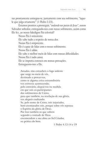 Sofrendo como Jesus   91



sus prontamente entregou-se, juntamente com seu sofrimento, “àque-
le que julga retamente” (1 Pedro 2.23).
       Estamos prontos a prosseguir, “andando nos passos de Jesus”, nosso
Salvador sofredor, entregando-nos com nosso sofrimento, assim como
Ele fez, ao nosso fidedigno Pai celestial?
       Nosso Pai é onisciente.
       Ele sabe tudo a respeito de nossa dor.
       Nosso Pai é onipotente.
       Ele é capaz de lidar com o nosso sofrimento.
       Nosso Pai é sábio.
       Ele sabe o melhor meio de lidar com nossas dificuldades.
       Nosso Pai é todo amor.
       Ele se importa conosco em nossas provações.
       Entreguemo-nos a Ele.

        Amados, não estranheis o fogo ardente
        que surge no meio de vós,
        destinado a provar-vos,
        como se alguma coisa extraordinária
        vos estivesse acontecendo;
        pelo contrário, alegrai-vos na medida
        em que sois co-participantes
        dos sofrimentos de Cristo,
        para que também, na revelação de sua glória,
        vos alegreis exultando.
        Se, pelo nome de Cristo, sois injuriados,
        bem-aventurados sois, porque sobre vós repousa
        o Espírito da glória de Deus.
        Por isso também os que sofrem
        segundo a vontade de Deus
        encomendem a sua alma ao fiel Criador,
        na prática do bem.
                                       1 Pedro 4.12-14 e 19
 