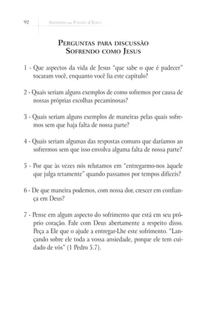 92



             Perguntas para discussão
               Sofrendo como Jesus

1 - Que aspectos da vida de Jesus “que sabe o que é padecer”
    tocaram você, enquanto você lia este capítulo?

2 - Quais seriam alguns exemplos de como sofremos por causa de
    nossas próprias escolhas pecaminosas?

3 - Quais seriam alguns exemplos de maneiras pelas quais sofre-
    mos sem que haja falta de nossa parte?

4 - Quais seriam algumas das respostas comuns que daríamos ao
    sofrermos sem que isso envolva alguma falta de nossa parte?

5 - Por que às vezes nós relutamos em “entregarmo-nos àquele
    que julga retamente” quando passamos por tempos difíceis?

6 - De que maneira podemos, com nossa dor, crescer em confian-
    ça em Deus?

7 - Pense em algum aspecto do sofrimento que está em seu pró-
    prio coração. Fale com Deus abertamente a respeito disso.
    Peça a Ele que o ajude a entregar-Lhe este sofrimento. “Lan-
    çando sobre ele toda a vossa ansiedade, porque ele tem cui-
    dado de vós” (1 Pedro 5.7).
 