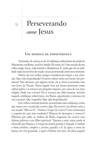9          Perseverando
              como Jesus


             Um    modelo de perseverança


       Tremendo, ele sentou-se ali. O calabouço subterrâneo da prisão de
Mamartino, em Roma, era frio e úmido. Ele estava só. Com exceção de seu
velho amigo, Lucas, todo mundo o abandonara. E, ainda que ele na reali-
dade nada tivesse feito de errado, estava acorrentado como um criminoso.
       Muitos de seus velhos amigos consideravam trágica a sua situa-
ção. Que vida desperdiçada! O jovem rabino tinha um futuro tão pro-
missor! Não obstante, por alguma razão, ele se havia consumido com
este Jesus de Nazaré. Havia jogado fora um futuro promissor como
rabino judeu e se tornara um pregador viajante, por causa de sua nova
religião. Onde isto o levou? Ele se tornara um velho homem, sentado
naquele calabouço subterrâneo, em Roma, aguardando a sentença de
sua execução. Que vergonha! Que vida desperdiçada!
       Este velho e trêmulo homem, acorrentado num calabouço, como
que numa cova escurecida, escreve algo. Ele escreve sua última carta a
seu amado “filho na fé”, Timóteo. O que ele escreve? Uma reclamação
a respeito de suas más condições? Palavras de desespero e remorso?
Olhemos por sobre os ombros de Paulo, enquanto ele escreve suas
últimas palavras a seu filho espiritual: “Quanto a mim, estou sendo já
oferecido por libação e o tempo da minha partida é chegado. Combati
o bom combate, completei a carreira, guardei a fé. Já agora a coroa da
justiça me está guardada, a qual o Senhor, reto juiz, me dará naquele
 