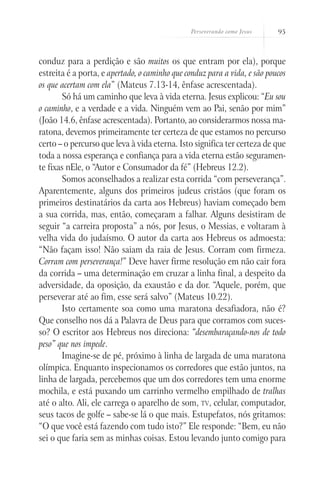 Perseverando como Jesus    95



conduz para a perdição e são muitos os que entram por ela), porque
estreita é a porta, e apertado, o caminho que conduz para a vida, e são poucos
os que acertam com ela” (Mateus 7.13-14, ênfase acrescentada).
       Só há um caminho que leva à vida eterna. Jesus explicou: “Eu sou
o caminho, e a verdade e a vida. Ninguém vem ao Pai, senão por mim”
(João 14.6, ênfase acrescentada). Portanto, ao considerarmos nossa ma-
ratona, devemos primeiramente ter certeza de que estamos no percurso
certo – o percurso que leva à vida eterna. Isto significa ter certeza de que
toda a nossa esperança e confiança para a vida eterna estão seguramen-
te fixas nEle, o “Autor e Consumador da fé” (Hebreus 12.2).
       Somos aconselhados a realizar esta corrida “com perseverança”.
Aparentemente, alguns dos primeiros judeus cristãos (que foram os
primeiros destinatários da carta aos Hebreus) haviam começado bem
a sua corrida, mas, então, começaram a falhar. Alguns desistiram de
seguir “a carreira proposta” a nós, por Jesus, o Messias, e voltaram à
velha vida do judaísmo. O autor da carta aos Hebreus os admoesta:
“Não façam isso! Não saiam da raia de Jesus. Corram com firmeza.
Corram com perseverança!” Deve haver firme resolução em não cair fora
da corrida – uma determinação em cruzar a linha final, a despeito da
adversidade, da oposição, da exaustão e da dor. “Aquele, porém, que
perseverar até ao fim, esse será salvo” (Mateus 10.22).
       Isto certamente soa como uma maratona desafiadora, não é?
Que conselho nos dá a Palavra de Deus para que corramos com suces-
so? O escritor aos Hebreus nos direciona: “desembaraçando-nos de todo
peso” que nos impede.
       Imagine-se de pé, próximo à linha de largada de uma maratona
olímpica. Enquanto inspecionamos os corredores que estão juntos, na
linha de largada, percebemos que um dos corredores tem uma enorme
mochila, e está puxando um carrinho vermelho empilhado de tralhas
até o alto. Ali, ele carrega o aparelho de som, tv, celular, computador,
seus tacos de golfe – sabe-se lá o que mais. Estupefatos, nós gritamos:
“O que você está fazendo com tudo isto?” Ele responde: “Bem, eu não
sei o que faria sem as minhas coisas. Estou levando junto comigo para
 