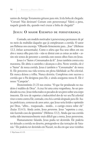 98



santos do Antigo Testamento gritasse para nós, lá da linha de chegada:
“Corram! Não desistam! Corram com perseverança! Valerá a pena,
naquele grande dia, quando você cruzar a linha de chegada!”

     J esus : O         maior   E xemplo      de perseverança


       Contudo, um modelo motivador à perseverança permanece de pé
no meio da multidão daqueles que já completaram a corrida. O autor
aos Hebreus nos encoraja: “Olhando firmemente para... Jesus” (Hebreus
12.2, ênfase acrescentada). Como o atleta que fixa seus olhos em seu
alvo e nunca olha para trás – não se distrai com as coisas ao redor – as-
sim nós temos de percorrer a corrrida com nossos olhos fixos em Jesus.
       Jesus é o “Autor e Consumador da fé”. Jesus também correu esta
maratona. Ele abriu o caminho e alcançou o alvo. Neste sentido, ele é
o “Autor” de nossa corrida. Jesus é também o “Consumador” de nossa
fé. Ele percorreu sua vida terrena em plena fidelidade ao Pai celestial.
Ele nunca deixou a trilha. Nunca desistiu. Completou com sucesso a
corrida que o Pai designou para Ele, e ainda assegurou nossa fé. Ele é
nosso “Campeão”.
       Deuteronômio 21.23 nos ensina: “O que for pendurado no ma-
deiro é maldito de Deus”. A cruz foi uma coisa vergonhosa. Ao ser pen-
durado na cruz, Jesus tinha todos os pecados de seu povo sobre seu corpo
inocente. Ele teve de suportar a indescritível dor de ver seu Pai celestial
virar o rosto contra Ele; contudo, esta foi a corrida designada para Ele. Isa-
ías profetizara, centenas de anos antes, que Jesus seria ferido e oprimido
por Deus, “aflito... traspassado... moído... o castigo estava sobre ele”
(Isaías 53.4-5). Ainda assim, Jesus perseverou. Jesus “suportou a cruz,
não fazendo caso da ignomínia” (Hebreus 12.2). Ainda que sua corrida
tenha sido imensuravelmente mais difícil que a nossa, Jesus perseverou.
       Humanamente falando, Jesus podia ter desistido. Ele poderia
ter deixado a corrida no deserto, protegendo-se das tentações de Sata-
nás.3 Ele poderia ter desistido em Nazaré, no dia em que seus vizinhos
3	 Veja Lucas 4.1-13.
 
