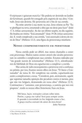 Perseverando como Jesus   99



O rejeitaram e quiseram matá-Lo.4 Ele poderia ter desistido no Jardim
do Getsêmani, quando foi esmagado pela angústia de sua alma.5 Con-
tudo, Jesus não desistiu. Ele perseverou até o fim de sua corrida.
       Na noite anterior à sua morte na cruz, Jesus relatou ao Pai: “Eu
te glorifiquei na terra, consumando a obra que me deste para fazer” (João
17.4, ênfase acrescentada). Ao dar seu último suspiro, no dia seguinte,
Ele bradou em vitória: “Está consumado!” (João 19.30, ênfase acrescenta-
da). E, tendo completado a sua corrida, “está assentado à destra do tro-
no de Deus” (Hebreus 12.2), uma figura da perseverança triunfante.

     N osso           comprometimento em perseverar


      Nossa corrida pode ser difícil, mas somos chamados a correr
com perseverança. Muitos outros crentes através dos séculos persevera-
ram no caminho e completaram suas corridas. Estamos rodeados por
“tão grande nuvem de testemunhas” (Hebreus 12.1), relembrando-
nos da fidelidade de Deus em capacitar-nos a completar a corrida.
      Mas acima de todo encorajamento a perseverar está a confiança
no prêmio; por isso, fixamos nossos olhos em Jesus: “O Autor e Con-
sumador” da nossa fé. Ele completou sua corrida, capacitando-nos
assim a completarmos a nossa. “Considerai, pois, atentamente, aquele
que suportou tamanha oposição dos pecadores contra si mesmo, para
que não vos fatigueis, desmaiando em vossa alma” (Hebreus 12.3).
Continuemos e “corramos, com perseverança, a carreira que nos está
proposta”, tendo os nossos olhos firmemente fixos em Jesus.

            Mil lutas, laços, tentações caíram sobre mim;
            Porém, a graça me valeu! Será para sempre assim.
            E quando à eternidade eu for, fulgindo como a luz,
            A graça excelsa cantarei do amor do meu Jesus!
                                                   John Newton


4	 Para a história completa, leia Lucas 4.14-30.
5	 Veja Mateus 26.36-46.
 