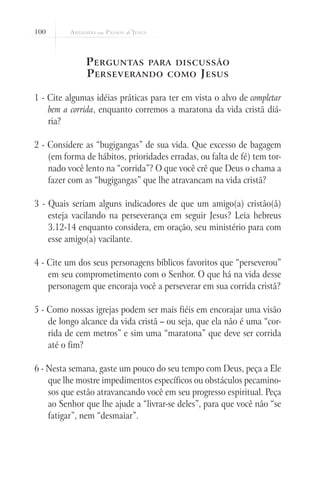 100



              P erguntas para discussão
              P erseverando como J esus

1 - Cite algumas idéias práticas para ter em vista o alvo de completar
    bem a corrida, enquanto corremos a maratona da vida cristã diá-
    ria?

2 - Considere as “bugigangas” de sua vida. Que excesso de bagagem
    (em forma de hábitos, prioridades erradas, ou falta de fé) tem tor-
    nado você lento na “corrida”? O que você crê que Deus o chama a
    fazer com as “bugigangas” que lhe atravancam na vida cristã?

3 - Quais seriam alguns indicadores de que um amigo(a) cristão(ã)
    esteja vacilando na perseverança em seguir Jesus? Leia hebreus
    3.12-14 enquanto considera, em oração, seu ministério para com
    esse amigo(a) vacilante.

4 - Cite um dos seus personagens bíblicos favoritos que “perseverou”
    em seu comprometimento com o Senhor. O que há na vida desse
    personagem que encoraja você a perseverar em sua corrida cristã?

5 - Como nossas igrejas podem ser mais fiéis em encorajar uma visão
    de longo alcance da vida cristã – ou seja, que ela não é uma “cor-
    rida de cem metros” e sim uma “maratona” que deve ser corrida
    até o fim?

6 - Nesta semana, gaste um pouco do seu tempo com Deus, peça a Ele
    que lhe mostre impedimentos específicos ou obstáculos pecamino-
    sos que estão atravancando você em seu progresso espiritual. Peça
    ao Senhor que lhe ajude a “livrar-se deles”, para que você não “se
    fatigar”, nem “desmaiar”.
 
