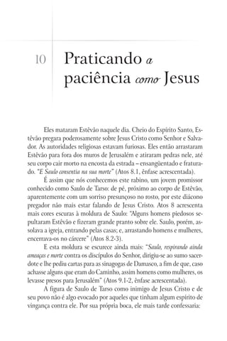 10           Praticando a
               paciência como Jesus


       Eles mataram Estêvão naquele dia. Cheio do Espírito Santo, Es-
têvão pregara poderosamente sobre Jesus Cristo como Senhor e Salva-
dor. As autoridades religiosas estavam furiosas. Eles então arrastaram
Estêvão para fora dos muros de Jerusalém e atiraram pedras nele, até
seu corpo cair morto na encosta da estrada – ensangüentado e fratura-
do. “E Saulo consentia na sua morte” (Atos 8.1, ênfase acrescentada).
       É assim que nós conhecemos este rabino, um jovem promissor
conhecido como Saulo de Tarso: de pé, próximo ao corpo de Estêvão,
aparentemente com um sorriso presunçoso no rosto, por este diácono
pregador não mais estar falando de Jesus Cristo. Atos 8 acrescenta
mais cores escuras à moldura de Saulo: “Alguns homens piedosos se-
pultaram Estêvão e fizeram grande pranto sobre ele. Saulo, porém, as-
solava a igreja, entrando pelas casas; e, arrastando homens e mulheres,
encerrava-os no cárcere” (Atos 8.2-3).
       E esta moldura se escurece ainda mais: “Saulo, respirando ainda
ameaças e morte contra os discípulos do Senhor, dirigiu-se ao sumo sacer-
dote e lhe pediu cartas para as sinagogas de Damasco, a fim de que, caso
achasse alguns que eram do Caminho, assim homens como mulheres, os
levasse presos para Jerusalém” (Atos 9.1-2, ênfase acrescentada).
       A figura de Saulo de Tarso como inimigo de Jesus Cristo e de
seu povo não é algo evocado por aqueles que tinham algum espírito de
vingança contra ele. Por sua própria boca, ele mais tarde confessaria:
 