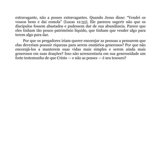 extravagante, não a posses extravagantes. Quando Jesus disse: “Vendei os
vossos bens e dai esmola” (Lucas 12:33), Ele pareceu sugerir não que os
discípulos fossem abastados e pudessem dar de sua abundância. Parece que
eles tinham tão pouco patrimônio líquido, que tinham que vender algo para
terem algo para dar.
     Por que os pregadores iriam querer encorajar as pessoas a pensarem que
elas deveriam possuir riquezas para serem onatários generosos? Por que não
encorajá-los a manterem suas vidas mais simples e serem ainda mais
generosos em suas doações? Isso não acrescentaria em sua generosidade um
forte testemunho de que Cristo — e não as posses — é seu tesouro?
 