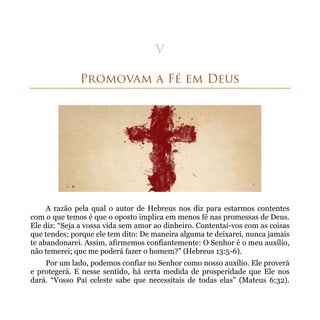 A razão pela qual o autor de Hebreus nos diz para estarmos contentes
com o que temos é que o oposto implica em menos fé nas promessas de Deus.
Ele diz: “Seja a vossa vida sem amor ao dinheiro. Contentai-vos com as coisas
que tendes; porque ele tem dito: De maneira alguma te deixarei, nunca jamais
te abandonarei. Assim, afirmemos confiantemente: O Senhor é o meu auxílio,
não temerei; que me poderá fazer o homem?” (Hebreus 13:5-6).
    Por um lado, podemos confiar no Senhor como nosso auxílio. Ele proverá
e protegerá. E nesse sentido, há certa medida de prosperidade que Ele nos
dará. “Vosso Pai celeste sabe que necessitais de todas elas” (Mateus 6:32).
 