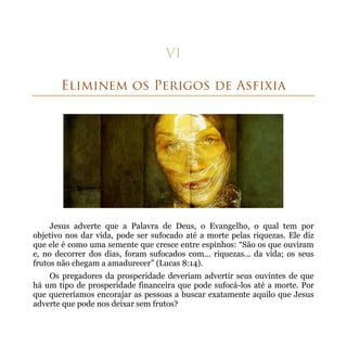 Jesus adverte que a Palavra de Deus, o Evangelho, o qual tem por
objetivo nos dar vida, pode ser sufocado até a morte pelas riquezas. Ele diz
que ele é como uma semente que cresce entre espinhos: “São os que ouviram
e, no decorrer dos dias, foram sufocados com... riquezas... da vida; os seus
frutos não chegam a amadurecer” (Lucas 8:14).
    Os pregadores da prosperidade deveriam advertir seus ouvintes de que
há um tipo de prosperidade financeira que pode sufocá-los até a morte. Por
que quereríamos encorajar as pessoas a buscar exatamente aquilo que Jesus
adverte que pode nos deixar sem frutos?
 