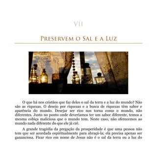 O que há nos cristãos que faz deles o sal da terra e a luz do mundo? Não
são as riquezas. O desejo por riquezas e a busca de riquezas têm sabor e
aparência do mundo. Desejar ser rico nos torna como o mundo, não
diferentes. Justo no ponto onde deveríamos ter um sabor diferente, temos a
mesma cobiça maliciosa que o mundo tem. Neste caso, não oferecemos ao
mundo nada diferente do que ele já crê.
    A grande tragédia da pregação da prosperidade é que uma pessoa não
tem que ser acordada espiritualmente para abraçá-la; ela precisa apenas ser
gananciosa. Ficar rico em nome de Jesus não é o sal da terra ou a luz do
 