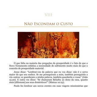 O que falta na maioria das pregações da prosperidade é o fato de que o
Novo Testamento enfatiza a necessidade de sofrimento muito mais do que o
conceito de prosperidade material.
    Jesus disse: “Lembrai-vos da palavra que eu vos disse: não é o servo
maior do que seu senhor. Se me perseguiram a mim, também perseguirão a
vós outros; se guardaram a minha palavra, também guardarão a vossa” (João
15:20). E outra vez disse: “Se chamaram Belzebu ao dono da casa, quanto
mais [difamam] aos seus domésticos?” (Mateus 10:25).
    Paulo fez lembrar aos novos crentes em suas viagens missionárias que
 