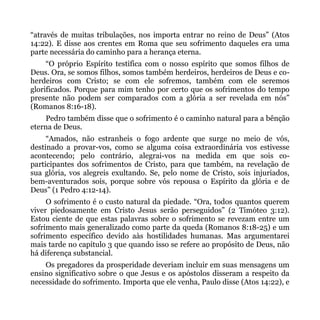 “através de muitas tribulações, nos importa entrar no reino de Deus” (Atos
14:22). E disse aos crentes em Roma que seu sofrimento daqueles era uma
parte necessária do caminho para a herança eterna.
     “O próprio Espírito testifica com o nosso espírito que somos filhos de
Deus. Ora, se somos filhos, somos também herdeiros, herdeiros de Deus e co-
herdeiros com Cristo; se com ele sofremos, também com ele seremos
glorificados. Porque para mim tenho por certo que os sofrimentos do tempo
presente não podem ser comparados com a glória a ser revelada em nós”
(Romanos 8:16-18).
    Pedro também disse que o sofrimento é o caminho natural para a bênção
eterna de Deus.
     “Amados, não estranheis o fogo ardente que surge no meio de vós,
destinado a provar-vos, como se alguma coisa extraordinária vos estivesse
acontecendo; pelo contrário, alegrai-vos na medida em que sois co-
participantes dos sofrimentos de Cristo, para que também, na revelação de
sua glória, vos alegreis exultando. Se, pelo nome de Cristo, sois injuriados,
bem-aventurados sois, porque sobre vós repousa o Espírito da glória e de
Deus” (1 Pedro 4:12-14).
     O sofrimento é o custo natural da piedade. “Ora, todos quantos querem
viver piedosamente em Cristo Jesus serão perseguidos” (2 Timóteo 3:12).
Estou ciente de que estas palavras sobre o sofrimento se revezam entre um
sofrimento mais generalizado como parte da queda (Romanos 8:18-25) e um
sofrimento específico devido aàs hostilidades humanas. Mas argumentarei
mais tarde no capítulo 3 que quando isso se refere ao propósito de Deus, não
há diferença substancial.
    Os pregadores da prosperidade deveriam incluir em suas mensagens um
ensino significativo sobre o que Jesus e os apóstolos disseram a respeito da
necessidade do sofrimento. Importa que ele venha, Paulo disse (Atos 14:22), e
 