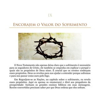 O Novo Testamento não apenas deixa claro que o sofrimento é necessário
para os seguidores de Cristo, ele também se empenha em explicar o porquê e
quais são os propósitos de Deus nisso. É crucial que os crentes conheçam
esses propósitos. Deus os revelou para nos ajudar a entender porque sofremos
e para nos passar como ouro pelo fogo.
    Em Regozijem-se as Nações, no capítulo sobre o sofrimento, eu revelo
esses propósitos. Aqui eu apenas os enumerarei e direi aos pregadores da
prosperidade: Incluam os grandes ensinos bíblicos em suas mensagens.
Recém-convertidos precisam saber por que Deus ordena que eles sofram.
 
