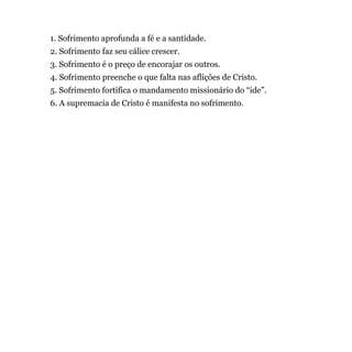 1. Sofrimento aprofunda a fé e a santidade.
2. Sofrimento faz seu cálice crescer.
3. Sofrimento é o preço de encorajar os outros.
4. Sofrimento preenche o que falta nas aflições de Cristo.
5. Sofrimento fortifica o mandamento missionário do “ide”.
6. A supremacia de Cristo é manifesta no sofrimento.
 