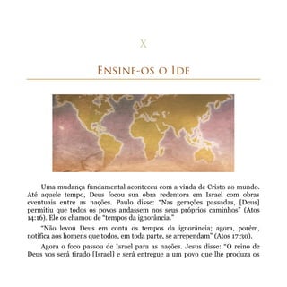 Uma mudança fundamental aconteceu com a vinda de Cristo ao mundo.
Até aquele tempo, Deus focou sua obra redentora em Israel com obras
eventuais entre as nações. Paulo disse: “Nas gerações passadas, [Deus]
permitiu que todos os povos andassem nos seus próprios caminhos” (Atos
14:16). Ele os chamou de “tempos da ignorância.”
     “Não levou Deus em conta os tempos da ignorância; agora, porém,
notifica aos homens que todos, em toda parte, se arrependam” (Atos 17:30).
    Agora o foco passou de Israel para as nações. Jesus disse: “O reino de
Deus vos será tirado [Israel] e será entregue a um povo que lhe produza os
 