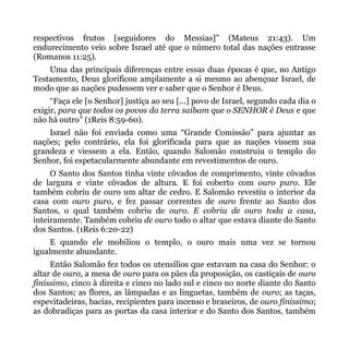 respectivos frutos [seguidores do Messias]” (Mateus 21:43). Um
endurecimento veio sobre Israel até que o número total das nações entrasse
(Romanos 11:25).
    Uma das principais diferenças entre essas duas épocas é que, no Antigo
Testamento, Deus glorificou amplamente a si mesmo ao abençoar Israel, de
modo que as nações pudessem ver e saber que o Senhor é Deus.
     “Faça ele [o Senhor] justiça ao seu [...] povo de Israel, segundo cada dia o
exigir, para que todos os povos da terra saibam que o SENHOR é Deus e que
não há outro” (1Reis 8:59-60).
    Israel não foi enviada como uma “Grande Comissão” para ajuntar as
nações; pelo contrário, ela foi glorificada para que as nações vissem sua
grandeza e viessem a ela. Então, quando Salomão construiu o templo do
Senhor, foi espetacularmente abundante em revestimentos de ouro.
     O Santo dos Santos tinha vinte côvados de comprimento, vinte côvados
de largura e vinte côvados de altura. E foi coberto com ouro puro. Ele
também cobriu de ouro um altar de cedro. E Salomão revestiu o interior da
casa com ouro puro, e fez passar correntes de ouro frente ao Santo dos
Santos, o qual também cobriu de ouro. E cobriu de ouro toda a casa,
inteiramente. Também cobriu de ouro todo o altar que estava diante do Santo
dos Santos. (1Reis 6:20-22)
    E quando ele mobiliou o templo, o ouro mais uma vez se tornou
igualmente abundante.
     Então Salomão fez todos os utensílios que estavam na casa do Senhor: o
altar de ouro, a mesa de ouro para os pães da proposição, os castiçais de ouro
finíssimo, cinco à direita e cinco no lado sul e cinco no norte diante do Santo
dos Santos; as flores, as lâmpadas e as linguetas, também de ouro; as taças,
espevitadeiras, bacias, recipientes para incenso e braseiros, de ouro finíssimo;
as dobradiças para as portas da casa interior e do Santo dos Santos, também
 
