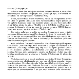 de ouro. (1Reis 7:48-50)
     Salomão levou sete anos para construir a casa do Senhor. E então levou
treze anos para construir sua própria casa (1Reis 6:38 e 7:1). Ela também era
abundante em ouro e pedras de valor (1Reis 7:10).
     Então, quando tudo estava construído, o nível de sua opulência é visto
em 1Reis 10, quando a rainha de Sabá, representando as nações gentias, vai
ver a glória da casa de Deus e de Salomão. Quando ela viu, “ficou como fora
de si” (1Reis 10:5). Ela disse: “Bendito seja o SENHOR, teu Deus, que se
agradou de ti para te colocar no trono de Israel; é porque o SENHOR ama a
Israel para sempre, que te constituiu rei” (1Reis 10:9).
     Em outras palavras, o padrão no Antigo Testamento é uma religião
venha-ver. Há um centro geográfico do povo de Deus. Há um templo físico,
um rei terreno, um regime político, uma identidade étnica, um exército para
lutar as batalhas terrenas de Deus, e uma equipe de sacerdotes para fazer
sacrifícios animais pelos pecados.
     Com a vinda de Cristo tudo isso mudou. Não há centro geográfico para o
Cristianismo (João 4:20-24); Jesus substituiu o templo, os sacerdotes e os
sacrifícios (João 2:19; Hebreus 9:25-26); não há regime político Cristão
porque o reino de Cristo não é deste mundo (João 18:36); e nós não lutamos
batalhas terrenas com carruagens e cavalos ou bombas e balas, mas sim
batalhas espirituais com a palavra e o Espírito (Efésios 6:12-18; 2Coríntios
10:3-5).
     Tudo isso sustenta a grande mudança na missão. O Novo Testamento
não apresenta uma religião venha-ver, mas uma religião vá-anunciar. “Jesus,
aproximando-se, falou-lhes, dizendo: Toda a autoridade me foi dada no céu e
na terra. Ide, portanto, fazei discípulos de todas as nações, batizando-os em
nome do Pai, e do Filho, e do Espírito Santo; ensinando-os a guardar todas as
coisas que vos tenho ordenado. E eis que estou convosco todos os dias até à
 