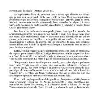 consumação do século” (Mateus 28:18-20).
     As implicações disso são enormes para a forma que vivemos e a forma
que pensamos a respeito de dinheiro e estilo de vida. Uma das implicações
principais é que nós somos “peregrinos e forasteiros” (1Pedro 2:11) na terra.
Nós não usamos este mundo como se ele fosse nosso lar de origem. “A nossa
pátria está nos céus, de onde também aguardamos o Salvador, o Senhor Jesus
Cristo” (Filipenses 3:20).
    Isso leva a um estilo de vida em pé de guerra. Isso significa que nós não
acumulamos riquezas para mostrar ao mundo o quão rico nosso Deus pode
nos fazer. Nós trabalhamos duro e buscamos uma austeridade em pé de
guerra pela causa de espalhar o evangelho até os confins da terra. Nós
maximizamos o esforço de guerra, não os confortos de casa. Nós criamos
nossos filhos com a visão de ajudá-los a abraçar o sofrimento que irá custar
para finalizar a missão.
     Então, se um pregador da prosperidade me questiona sobre as promessas
de riqueza para pessoas fiéis no Antigo Testamento, minha resposta é: Leia
seu Novo Testamento com cuidado e veja se você encontra a mesma ênfase.
Você não irá encontrar. E a razão é que as coisas mudaram dramaticamente.
     “Porque nada temos trazido para o mundo, nem coisa alguma podemos
levar dele. Tendo sustento e com que nos vestir, estejamos contentes”
(1Timóteo 6:7-8). Por quê? Porque o chamado a Cristo é um chamado para
participar de seus sofrimentos “como um bom soldado de Cristo Jesus” (2
Timóteo 2:3). A ênfase do Novo Testamento não são as riquezas que nos
atraem para o pecado, mas o sacrifício que nos resgata dele.
    Uma confirmação providencial de que Deus planejou esta distinção entre
uma orientação venha-ver no Antigo Testamento e uma orientação vá-
anunciar no Novo Testamento, é a diferença entre o idioma do Antigo
Testamento e o idioma do Novo. Hebraico, o idioma do Antigo Testamento,
 