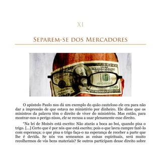 O apóstolo Paulo nos dá um exemplo do quão cauteloso ele era para não
dar a impressão de que estava no ministério por dinheiro. Ele disse que os
ministros da palavra têm o direito de viver do ministério. Mas então, para
mostrar-nos o perigo nisso, ele se recusa a usar plenamente esse direito.
     “Na lei de Moisés está escrito: Não atarás a boca ao boi, quando pisa o
trigo. [...] Certo que é por nós que está escrito; pois o que lavra cumpre fazê-lo
com esperança; o que pisa o trigo faça-o na esperança de receber a parte que
lhe é devida. Se nós vos semeamos as coisas espirituais, será muito
recolhermos de vós bens materiais? Se outros participam desse direito sobre
 