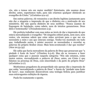 vós, não o temos nós em maior medida? Entretanto, não usamos desse
direito; antes, suportamos tudo, para não criarmos qualquer obstáculo ao
evangelho de Cristo.” (1Coríntios 9:9-12)
     Em outras palavras, ele renunciou a um direito legítimo justamente para
não dar a ninguém a impressão de que o dinheiro era a motivação de seu
ministério. Ele não queria dinheiro de seus neófitos: “Nunca usamos de
linguagem de bajulação, como sabeis, nem de intuitos gananciosos. Deus
disto é testemunha” (1Tessalonicenses 2:5).
     Ele preferia trabalhar com suas mãos ao invés de dar a impressão de que
estava mercadejando o evangelho: “De ninguém cobicei prata, nem ouro, nem
vestes; vós mesmos sabeis que estas mãos serviram para o que me era
necessário a mim e aos que estavam comigo. Tenho-vos mostrado em tudo
que, trabalhando assim, é mister socorrer os necessitados e recordar as
palavras do próprio Senhor Jesus: Mais bem-aventurado é dar que receber”
(Atos 20:33-35).
    Ele sabia que havia mercadores da palavra de Deus que pensavam que “a
piedade é fonte de lucro” (1Timóteo 6:5-6). Mas ele se recusava a fazer
qualquer coisa que o pusesse naquela categoria: “Nós não estamos, como
tantos outros, mercadejando a palavra de Deus; antes, em Cristo é que
falamos na presença de Deus, com sinceridade e da parte do próprio Deus”
(2Coríntios 2:17).
    Muitíssimos pregadores da prosperidade não apenas dão a impressão de
que estão “mercadejando a palavra de Deus” e fazem da “piedade uma fonte
de lucro”, mas realmente desenvolvem uma teologia fictícia para justificar
suas extravagantes exibições de riqueza.
    Paulo fez exatamente o oposto.
 