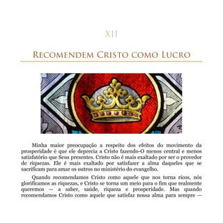 Minha maior preocupação a respeito dos efeitos do movimento da
prosperidade é que ele deprecia a Cristo fazendo-O menos central e menos
satisfatório que Seus presentes. Cristo não é mais exaltado por ser o provedor
de riquezas. Ele é mais exaltado por satisfazer a alma daqueles que se
sacrificam para amar os outros no ministério do evangelho.
     Quando recomendamos Cristo como aquele que nos torna ricos, nós
glorificamos as riquezas, e Cristo se torna um meio para o fim que realmente
queremos — a saber, saúde, riqueza e prosperidade. Mas quando
recomendamos Cristo como aquele que satisfaz nossa alma para sempre —
 