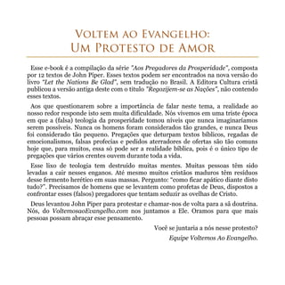 Esse e-book é a compilação da série "Aos Pregadores da Prosperidade", composta
por 12 textos de John Piper. Esses textos podem ser encontrados na nova versão do
livro “Let the Nations Be Glad", sem tradução no Brasil. A Editora Cultura cristã
publicou a versão antiga deste com o titulo "Regozijem-se as Nações", não contendo
esses textos.
 Aos que questionarem sobre a importância de falar neste tema, a realidade ao
nosso redor responde isto sem muita dificuldade. Nós vivemos em uma triste época
em que a (falsa) teologia da prosperidade tomou níveis que nunca imaginaríamos
serem possíveis. Nunca os homens foram considerados tão grandes, e nunca Deus
foi considerado tão pequeno. Pregações que deturpam textos bíblicos, regadas de
emocionalismos, falsas profecias e pedidos aterradores de ofertas são tão comuns
hoje que, para muitos, essa só pode ser a realidade bíblica, pois é o único tipo de
pregações que vários crentes ouvem durante toda a vida.
  Esse lixo de teologia tem destruído muitas mentes. Muitas pessoas têm sido
levadas a cair nesses enganos. Até mesmo muitos cristãos maduros têm resíduos
desse fermento herético em suas massas. Pergunto: “como ficar apático diante disto
tudo?”. Precisamos de homens que se levantem como profetas de Deus, dispostos a
confrontar esses (falsos) pregadores que tentam seduzir as ovelhas de Cristo.
 Deus levantou John Piper para protestar e chamar-nos de volta para a sã doutrina.
Nós, do VoltemosaoEvangelho.com nos juntamos a Ele. Oramos para que mais
pessoas possam abraçar esse pensamento.
                                             Você se juntaria a nós nesse protesto?
                                                   Equipe Voltemos Ao Evangelho.
 