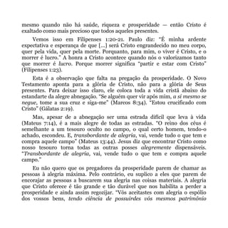 mesmo quando não há saúde, riqueza e prosperidade — então Cristo é
exaltado como mais precioso que todos aqueles presentes.
     Vemos isso em Filipenses 1:20-21. Paulo diz: “É minha ardente
expectativa e esperança de que [...] será Cristo engrandecido no meu corpo,
quer pela vida, quer pela morte. Porquanto, para mim, o viver é Cristo, e o
morrer é lucro.” A honra a Cristo acontece quando nós o valorizamos tanto
que morrer é lucro. Porque morrer significa “partir e estar com Cristo”
(Filipenses 1:23).
     Esta é a observação que falta na pregação da prosperidade. O Novo
Testamento aponta para a glória de Cristo, não para a glória de Seus
presentes. Para deixar isso claro, ele coloca toda a vida cristã abaixo do
estandarte da alegre abnegação. “Se alguém quer vir após mim, a si mesmo se
negue, tome a sua cruz e siga-me” (Marcos 8:34). “Estou crucificado com
Cristo” (Gálatas 2:19).
    Mas, apesar de a abnegação ser uma estrada difícil que leva à vida
(Mateus 7:14), é a mais alegre de todas as estradas. “O reino dos céus é
semelhante a um tesouro oculto no campo, o qual certo homem, tendo-o
achado, escondeu. E, transbordante de alegria, vai, vende tudo o que tem e
compra aquele campo” (Mateus 13:44). Jesus diz que encontrar Cristo como
nosso tesouro torna todas as outras posses alegremente dispensáveis.
“Transbordante de alegria, vai, vende tudo o que tem e compra aquele
campo.”
    Eu não quero que os pregadores da prosperidade parem de chamar as
pessoas à alegria máxima. Pelo contrário, eu suplico a eles que parem de
encorajar as pessoas a buscarem sua alegria nas coisas materiais. A alegria
que Cristo oferece é tão grande e tão durável que nos habilita a perder a
prosperidade e ainda assim regozijar. “Vós aceitastes com alegria o espólio
dos vossos bens, tendo ciência de possuirdes vós mesmos patrimônio
 