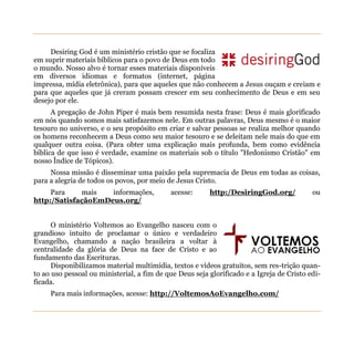 Desiring God é um ministério cristão que se focaliza
em suprir materiais bíblicos para o povo de Deus em todo
o mundo. Nosso alvo é tornar esses materiais disponíveis
em diversos idiomas e formatos (internet, página
impressa, mídia eletrônica), para que aqueles que não conhecem a Jesus ouçam e creiam e
para que aqueles que já creram possam crescer em seu conhecimento de Deus e em seu
desejo por ele.
      A pregação de John Piper é mais bem resumida nesta frase: Deus é mais glorificado
em nós quando somos mais satisfazemos nele. Em outras palavras, Deus mesmo é o maior
tesouro no universo, e o seu propósito em criar e salvar pessoas se realiza melhor quando
os homens reconhecem a Deus como seu maior tesouro e se deleitam nele mais do que em
qualquer outra coisa. (Para obter uma explicação mais profunda, bem como evidência
bíblica de que isso é verdade, examine os materiais sob o título "Hedonismo Cristão" em
nosso Índice de Tópicos).
     Nossa missão é disseminar uma paixão pela supremacia de Deus em todas as coisas,
para a alegria de todos os povos, por meio de Jesus Cristo.
     Para    mais   informações,            acesse:      http:/DesiringGod.org/            ou
http:/SatisfaçãoEmDeus.org/


      O ministério Voltemos ao Evangelho nasceu com o
grandioso intuito de proclamar o único e verdadeiro
Evangelho, chamando a nação brasileira a voltar à
centralidade da glória de Deus na face de Cristo e ao
fundamento das Escrituras.
      Disponibilizamos material multimídia, textos e vídeos gratuitos, sem res-trição quan-
to ao uso pessoal ou ministerial, a fim de que Deus seja glorificado e a Igreja de Cristo edi-
ficada.
     Para mais informações, acesse: http://VoltemosAoEvangelho.com/
 