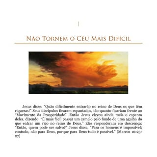 Jesus disse: “Quão dificilmente entrarão no reino de Deus os que têm
riquezas!” Seus discípulos ficaram espantados, tão quanto ficariam frente ao
“Movimento da Prosperidade”. Então Jesus elevou ainda mais o espanto
deles, dizendo: “É mais fácil passar um camelo pelo fundo de uma agulha do
que entrar um rico no reino de Deus.” Eles responderam em descrença:
“Então, quem pode ser salvo?” Jesus disse, “Para os homens é impossível;
contudo, não para Deus, porque para Deus tudo é possível.” (Marcos 10:23-
27)
 