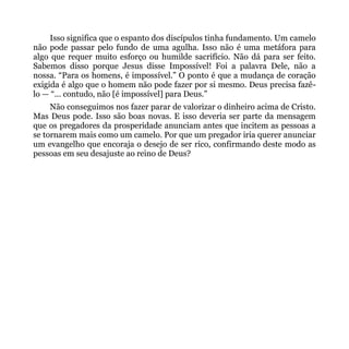 Isso significa que o espanto dos discípulos tinha fundamento. Um camelo
não pode passar pelo fundo de uma agulha. Isso não é uma metáfora para
algo que requer muito esforço ou humilde sacrifício. Não dá para ser feito.
Sabemos disso porque Jesus disse Impossível! Foi a palavra Dele, não a
nossa. “Para os homens, é impossível.” O ponto é que a mudança de coração
exigida é algo que o homem não pode fazer por si mesmo. Deus precisa fazê-
lo — “... contudo, não [é impossível] para Deus.”
     Não conseguimos nos fazer parar de valorizar o dinheiro acima de Cristo.
Mas Deus pode. Isso são boas novas. E isso deveria ser parte da mensagem
que os pregadores da prosperidade anunciam antes que incitem as pessoas a
se tornarem mais como um camelo. Por que um pregador iria querer anunciar
um evangelho que encoraja o desejo de ser rico, confirmando deste modo as
pessoas em seu desajuste ao reino de Deus?
 