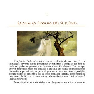 O apóstolo Paulo admoestou contra o desejo de ser rico. E por
implicação, advertiu contra pregadores que incitam o desejo de ser rico ao
invés de ajudar as pessoas a se livrarem disso. Ele alertou: “Ora, os que
querem ficar ricos caem em tentação, e cilada, e em muitas concupiscências
insensatas e perniciosas, as quais afogam os homens na ruína e perdição.
Porque o amor do dinheiro é raiz de todos os males; e alguns, nessa cobiça, se
desviaram da fé e a si mesmos se atormentaram com muitas dores.”
(1Timóteo 6:9-10).
    Essas são palavras muito sérias, mas não parecem encontrar um eco na
 