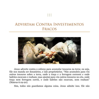 Jesus adverte contra o esforço para acumular tesouros na terra; ou seja,
Ele nos manda ser donatários, e não proprietários. “Não acumuleis para vós
outros tesouros sobre a terra, onde a traça e a ferrugem corroem e onde
ladrões escavam e roubam; mas ajuntai para vós outros tesouros no céu, onde
traça nem ferrugem corrói, e onde ladrões não escavam, nem roubam”
(Mateus 6:19-20).
    Sim, todos nós guardamos alguma coisa. Jesus admite isso. Ele não
 
