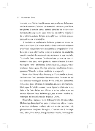 CRISTIANISMO BÁSICO12
revelado pela Bíblia é um Deus que saiu em busca do homem,
muito antes que o homem pensasse em voltar-se para Deus.
Enquanto o homem ainda estava perdido na escuridão e
mergulhado no pecado, Deus tomou a iniciativa, ergueu-se
de seu trono, deixou de lado a sua glória, e inclinou-se para
procurá-lo, até encontrá-lo.
A iniciativa e a soberania de Deus podem ser vistas em
várias situações. Ele tomou a iniciativa na criação, trazendo
o universo e seus elementos à existência: “No princípio criou
Deus os céus e a terra”. Ele tomou a iniciativa na revelação,
manifestando à humanidade sua natureza e sua vontade:
“Havendo Deus outrora falado muitas vezes e de muitas
maneiras aos pais, pelos profetas, nestes últimos dias nos
falou pelo Filho”. Ele tomou a iniciativa na salvação, vindo
em Jesus Cristo para libertar homens e mulheres de seus
pecados: “[Deus]... visitou e redimiu o seu povo”.1
Deus criou. Deus falou. Deus agiu. Essas declarações da
iniciativa de Deus em três diferentes áreas formam um re-
lato conciso da religião bíblica. Neste livro, nos concentra-
remos nas duas últimas declarações, já que o cristianismo
básico por definição começa com a figura histórica de Jesus
Cristo. Se Deus falou, sua última e maior palavra para o
mundo é Jesus Cristo. Se Deus agiu, seu ato mais notável é a
redenção do mundo através de Jesus Cristo.
Deus falou e agiu por meio de Jesus Cristo. Ele disse algo.
Ele fez algo. Isso significa que o cristianismo não se resume
a palavras piedosas; também não se trata de conceitos reli-
giosos ou um conjunto de regras. Cristianismo é “evange-
lho”, isto é, boas novas. Nas palavras de Paulo, “o evangelho
 