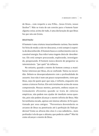 13A ABORDAGEM CORRETA
de Deus... com respeito a seu Filho... Jesus Cristo, nosso
Senhor”.2
Não se trata de um convite para o homem fazer
alguma coisa; acima de tudo, é uma declaração do que Deus
fez por nós em Cristo.
DEUS FALOU
O homem é uma criatura insaciavelmente curiosa. Sua mente
foi feita de modo a não ter descanso, e está sempre à esprei-
ta do desconhecido. O homem busca o conhecimento com in-
cansável energia. Sua vida é uma viagem cheia de descober-
tas. Ele está sempre procurando, explorando, investigan-
do, pesquisando. O homem nunca desiste de perguntar os
intermináveis “por quês” da infância.
No entanto, quando a mente do homem começa a mani-
festar interesse por Deus, ela se confunde. Tateia na escuri-
dão. Debate-se desesperadamente com a profundidade do
assunto. Isso não é nem um pouco surpreendente, visto que
Deus, seja ele quem quer que seja, é infinito, enquanto nós
somos criaturas finitas. Ele está totalmente acima de nossa
compreensão. Nossas mentes, portanto, embora sejam ex-
tremamente eficientes quando se trata de ciências
empíricas, não podem nos ajudar de imediato nessa ques-
tão, pois não podem alcançar a mente infinita de Deus. Não
há nenhuma escada, apenas um imenso abismo. Jó foi ques-
tionado por seus amigos: “Porventura desvendarás os
arcanos de Deus ou penetrarás até à perfeição do Todo-po-
deroso? Como as alturas dos céus é a sua sabedoria... mais
profunda é ela do que o abismo; que poderás saber?” Não há
como alcançar a mente de Deus.
 