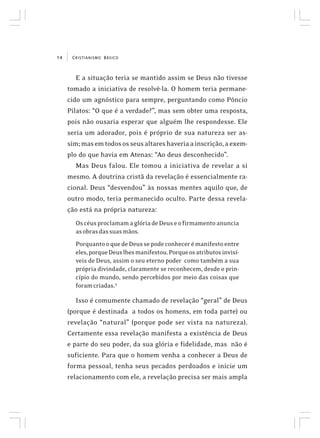 CRISTIANISMO BÁSICO14
E a situação teria se mantido assim se Deus não tivesse
tomado a iniciativa de resolvê-la. O homem teria permane-
cido um agnóstico para sempre, perguntando como Pôncio
Pilatos: “O que é a verdade?”, mas sem obter uma resposta,
pois não ousaria esperar que alguém lhe respondesse. Ele
seria um adorador, pois é próprio de sua natureza ser as-
sim;masemtodososseusaltareshaveriaainscrição,aexem-
plo do que havia em Atenas: “Ao deus desconhecido”.
Mas Deus falou. Ele tomou a iniciativa de revelar a si
mesmo. A doutrina cristã da revelação é essencialmente ra-
cional. Deus “desvendou” às nossas mentes aquilo que, de
outro modo, teria permanecido oculto. Parte dessa revela-
ção está na própria natureza:
OscéusproclamamaglóriadeDeuseofirmamentoanuncia
asobrasdassuasmãos.
PorquantooquedeDeussepodeconhecerémanifestoentre
eles,porqueDeuslhesmanifestou.Porqueosatributosinvisí-
veis de Deus, assim o seu eterno poder como também a sua
própria divindade, claramente se reconhecem, desde o prin-
cípio do mundo, sendo percebidos por meio das coisas que
foramcriadas.3
Isso é comumente chamado de revelação “geral” de Deus
(porque é destinada a todos os homens, em toda parte) ou
revelação “natural” (porque pode ser vista na natureza).
Certamente essa revelação manifesta a existência de Deus
e parte do seu poder, da sua glória e fidelidade, mas não é
suficiente. Para que o homem venha a conhecer a Deus de
forma pessoal, tenha seus pecados perdoados e inicie um
relacionamento com ele, a revelação precisa ser mais ampla
 