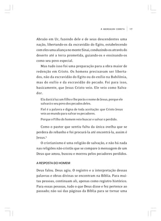 17A ABORDAGEM CORRETA
Abraão em Ur, fazendo dele e de seus descendentes uma
nação, libertando-os da escravidão do Egito, estabelecendo
comelesumaaliançanomonteSinai,conduzindo-osatravésdo
deserto até a terra prometida, guiando-os e ensinando-os
como seu povo especial.
Mas tudo isso foi uma preparação para a obra maior de
redenção em Cristo. Os homens precisavam ser liberta-
dos, não da escravidão do Egito ou do exílio na Babilônia,
mas do exílio e da escravidão do pecado. Foi para isso,
basicamente, que Jesus Cristo veio. Ele veio como Salva-
dor.
EladaráàluzumfilhoelheporásonomedeJesus,porqueele
salvaráoseupovodospecadosdeles.
Fiel é a palavra e digna de toda aceitação: que Cristo Jesus
veioaomundoparasalvarospecadores.
Porque o Filho do homem veio buscar e salvar o perdido.
Como o pastor que sentiu falta da única ovelha que se
perdera do rebanho e foi procurá-la até encontrá-la, assim é
Jesus.5
O cristianismo é uma religião de salvação, e não há nada
nas religiões não-cristãs que se compare à mensagem de um
Deus que amou, buscou e morreu pelos pecadores perdidos.
A RESPOSTA DO HOMEM
Deus falou. Deus agiu. O registro e a interpretação dessas
palavras e obras divinas se encontram na Bíblia. Para mui-
tas pessoas, continuam ali, apenas como registro histórico.
Para essas pessoas, tudo o que Deus disse e fez pertence ao
passado; não sai das páginas da Bíblia para se tornar uma
 