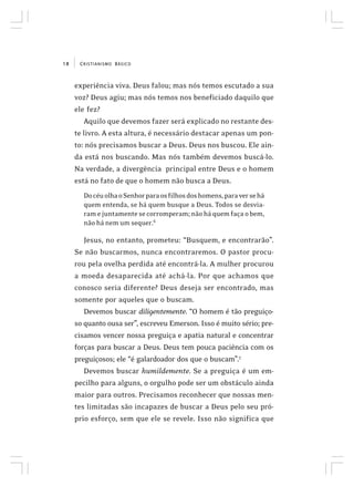 CRISTIANISMO BÁSICO18
experiência viva. Deus falou; mas nós temos escutado a sua
voz? Deus agiu; mas nós temos nos beneficiado daquilo que
ele fez?
Aquilo que devemos fazer será explicado no restante des-
te livro. A esta altura, é necessário destacar apenas um pon-
to: nós precisamos buscar a Deus. Deus nos buscou. Ele ain-
da está nos buscando. Mas nós também devemos buscá-lo.
Na verdade, a divergência principal entre Deus e o homem
está no fato de que o homem não busca a Deus.
DocéuolhaoSenhorparaosfilhosdoshomens,paraversehá
quem entenda, se há quem busque a Deus. Todos se desvia-
ramejuntamentesecorromperam;nãoháquemfaçaobem,
não há nem um sequer.6
Jesus, no entanto, prometeu: “Busquem, e encontrarão”.
Se não buscarmos, nunca encontraremos. O pastor procu-
rou pela ovelha perdida até encontrá-la. A mulher procurou
a moeda desaparecida até achá-la. Por que achamos que
conosco seria diferente? Deus deseja ser encontrado, mas
somente por aqueles que o buscam.
Devemos buscar diligentemente. “O homem é tão preguiço-
so quanto ousa ser”, escreveu Emerson. Isso é muito sério; pre-
cisamos vencer nossa preguiça e apatia natural e concentrar
forças para buscar a Deus. Deus tem pouca paciência com os
preguiçosos; ele “é galardoador dos que o buscam”.7
Devemos buscar humildemente. Se a preguiça é um em-
pecilho para alguns, o orgulho pode ser um obstáculo ainda
maior para outros. Precisamos reconhecer que nossas men-
tes limitadas são incapazes de buscar a Deus pelo seu pró-
prio esforço, sem que ele se revele. Isso não significa que
 
