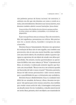 19A ABORDAGEM CORRETA
não podemos pensar de forma racional. Ao contrário, o
salmista nos diz que não devemos ser como o cavalo ou a
mula, sem entendimento. Devemos usar nossas mentes, mas
devemos também admitir nossas limitações. Jesus disse:
Graçastedou,óPai,Senhordocéuedaterra,porqueocultas-
te estas coisas aos sábios e entendidos, e as revelaste aos
pequeninos.
É por isso que Jesus ama as crianças. Elas são ensináveis.
Não são orgulhosas, presunçosas ou críticas. Nós precisa-
mos ter a mente aberta, humilde e receptiva de uma
criancinha.
Devemos buscar honestamente. Devemos nos aproximar
da revelação de Deus não só sem orgulho, mas também sem
preconceito; não só com uma mente humilde, mas também
com uma mente aberta. Os estudiosos sabem o quanto é pe-
rigoso se aproximar de um objeto de estudo com idéias pré-
concebidas. No entanto, muitos questionadores se aproxi-
mam da Bíblia com suas cabeças já “feitas”. A promessa de
Deus, no entanto, é endereçada somente àqueles que bus-
cam com sinceridade: “Buscar-me-eis e me achareis quando
me buscardes de todo o vosso coração”.8
Devemos, portanto,
deixar de lado nossos preconceitos e abrir nossas mentes
para a possibilidade de que o cristianismo seja verdadeiro.
Devemos buscar obedientemente. Essa é a condição mais
difícil de ser atendida. Ao buscar a Deus, devemos nos pre-
parar não apenas para rever nossos conceitos, mas também
para mudar nosso estilo de vida. A mensagem cristã possui
um desafio moral. Se ela é verdadeira, o desafio moral tem de
ser aceito. Deus, portanto, não é um objeto a ser examinado de
 