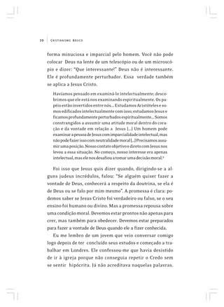 CRISTIANISMO BÁSICO20
forma minuciosa e imparcial pelo homem. Você não pode
colocar Deus na lente de um telescópio ou de um microscó-
pio e dizer: “Que interessante!” Deus não é interessante.
Ele é profundamente perturbador. Essa verdade também
se aplica a Jesus Cristo.
Havíamos pensado em examiná-lo intelectualmente; desco-
brimosqueeleestánosexaminandoespiritualmente.Ospa-
péisestãoinvertidosentrenós...EstudamosAristóteleseso-
mosedificadosintelectualmentecomisso;estudamosJesuse
ficamosprofundamenteperturbadosespiritualmente...Somos
constrangidos a assumir uma atitude moral dentro do cora-
ção e da vontade em relação a Jesus [...] Um homem pode
examinarapessoadeJesuscomimparcialidadeintelectual,mas
nãopodefazerissocomneutralidademoral[...]Precisamosassu-
mirumaposição.NossocontatoobjetivoediretocomJesusnos
levou a essa situação. No começo, nosso interesse era apenas
intelectual,maselenosdesafiouatomarumadecisãomoral.9
Foi isso que Jesus quis dizer quando, dirigindo-se a al-
guns judeus incrédulos, falou: “Se alguém quiser fazer a
vontade de Deus, conhecerá a respeito da doutrina, se ela é
de Deus ou se falo por mim mesmo”. A promessa é clara: po-
demos saber se Jesus Cristo foi verdadeiro ou falso, se o seu
ensino foi humano ou divino. Mas a promessa repousa sobre
umacondiçãomoral.Devemosestarprontosnãoapenaspara
crer, mas também para obedecer. Devemos estar preparados
para fazer a vontade de Deus quando ele a fizer conhecida.
Eu me lembro de um jovem que veio conversar comigo
logo depois de ter concluído seus estudos e começado a tra-
balhar em Londres. Ele confessou-me que havia desistido
de ir à igreja porque não conseguia repetir o Credo sem
se sentir hipócrita. Já não acreditava naquelas palavras.
 