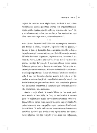 21A ABORDAGEM CORRETA
Depois de concluir suas explicações, eu disse a ele: “Se eu
respondesse às suas questões apenas com argumentos raci-
onais, você estaria disposto a alterar seu modo de vida?” Ele
sorriu levemente e abaixou a cabeça. Seu verdadeiro pro-
blema era no campo moral, não no intelectual.
* * *
Nossa busca deve ser conduzida com esse espírito. Devemos
pôr de lado a apatia, o orgulho, o preconceito e o pecado, e
buscar a Deus a despeito das conseqüências. De todos os
impedimentosàbuscaefetiva,essesdoisúltimossãoosmais
difíceis de serem superados, o preconceito intelectual e a
rebeldia moral. Ambos são expressões de medo, e o medo é o
grande inimigo da verdade. O medo paralisa a nossa busca.
Sabemos que encontrar Deus e aceitar Jesus Cristo pode ser
umaexperiênciaincomoda.Envolveumareavaliaçãodetoda
a nossa perspectiva de vida e um reajuste em nosso estilo de
vida. O que nos deixa hesitantes quanto à decisão a ser to-
madaéumacombinaçãodecovardiaintelectualemoral.Não
encontramos porque não buscamos. Não buscamos porque
não queremos encontrar, e sabemos que o melhor jeito de
não encontrar é não procurar.
Assim, esteja aberto à possibilidade de que você pode
estar errado. Cristo pode, de fato, ser verdadeiro. E se você
quer ser alguém que busca a Deus com humildade e honesti-
dade, volte-se para o livro que afirma ser a sua revelação. Vá
primeiramente aos evangelhos, que contam a história de
Jesus Cristo. Dê a ele a chance de se confrontar diretamente
com você e provar que é verdadeiro. Aproxime-se dele com a
mente aberta e com boa vontade, pronto para crer e obedecer,
 