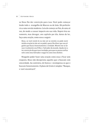 CRISTIANISMO BÁSICO22
se Deus lhe der convicção para isso. Você pode começar
lendo todo o evangelho de Marcos ou de João. Dê preferên-
cia a uma versão moderna. Leia do começo ao fim, de uma só
vez, de modo a causar impacto em sua vida. Depois leia no-
vamente, mas devagar, um capítulo por dia. Antes de ler,
faça uma oração, como essa a seguir:
Deus, se você existe (e eu não sei se existe), se pode ouvir
minha oração (e não sei se pode), quero lhe dizer que sou al-
guém que busca honestamente a verdade. Mostre-me se Je-
sus é realmente seu Filho e Salvador do mundo. Ajuda-me a
terconvicçãodequeissoéverdade,paraqueeupossaconfiar
nele como meu Salvador e segui-lo como meu Senhor.
Ninguém poder fazer uma oração como essa e ficar sem
resposta. Deus não decepciona aqueles que o buscam com
sinceridade. Ao contrário, ele honra e recompensa os que o
buscam honestamente. O plano de Cristo é simples: “Busque,
e você encontrará”.
 