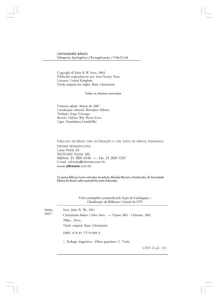 PUBLICADO NO BRASIL COM AUTORIZAÇÃO E COM TODOS OS DIREITOS RESERVADOS
EDITORA ULTIMATO LTDA.
Caixa Postal 43
36570-000 Viçosa, MG
Telefone: 31 3891-3149 — Fax: 31 3891-1557
E-mail: ultimato@ultimato.com.br
www.ultimato.com.br
Ficha catalográfica preparada pela Seção de Catalogação e
Classificação da Biblioteca Central da UFV
Stott, John R. W., 1921
Cristianismo básico / John Stott. — Viçosa, MG : Ultimato, 2007.
208p.; 23cm.
Título original: Basic Christianity
ISBN 978-85-7779-000-5
1. Teologia dogmática - Obras populares. I. Título.
CDD 22.ed. 230
S888c
2007
CRISTIANISMO BÁSICO
Categoria: Apologética / Evangelização / Vida Cristã
Copyright © John R W Stott, 2003
Publicado originalmente por Inter-Varsity Press,
Leicester, United Kingdom.
Título original em inglês: Basic Christianity
Todos os direitos reservados
Primeira edição: Março de 2007
Coordenação editorial: Bernadete Ribeiro
Tradução: Jorge Camargo
Revisão: Heloisa Wey Neves Lima
Capa: Panorâmica Com&Mkt
Os textos bíblicos foram retirados da edição Almeida Revista e Atualizada, da Sociedade
Bíblica do Brasil, salvo quando há outra indicação.
 