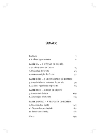 SUMÁRIO
Prefácio 7
1. A abordagem correta 11
PARTE UM — A PESSOA DE CRISTO
2. As afirmações de Cristo 25
3. O caráter de Cristo 43
4. A ressurreição de Cristo 57
PARTE DOIS — A NECESSIDADE DO HOMEM
5. A realidade e a natureza do pecado 79
6. As conseqüências do pecado 93
PARTE TRÊS — A OBRA DE CRISTO
7. A morte de Cristo 109
8. A salvação em Cristo 133
PARTE QUATRO — A RESPOSTA DO HOMEM
9. Calculando o custo 147
10. Tomando uma decisão 167
11. Sendo um cristão 181
Notas 199
 